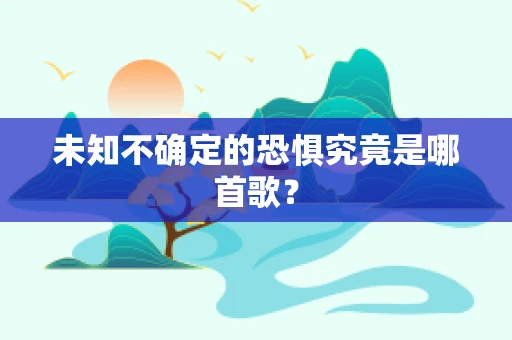 未知不确定的恐惧究竟是哪首歌？