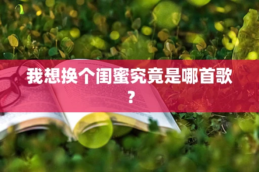 我想换个闺蜜究竟是哪首歌？