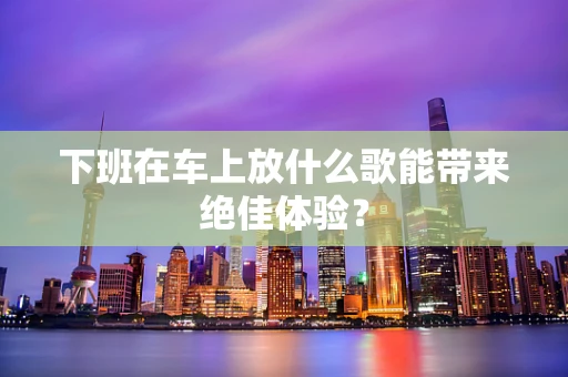 下班在车上放什么歌能带来绝佳体验？