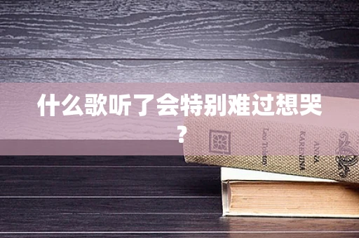 什么歌听了会特别难过想哭？