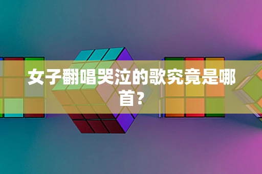 女子翻唱哭泣的歌究竟是哪首？
