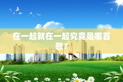 在一起就在一起究竟是哪首歌？