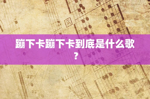 蹦下卡蹦下卡到底是什么歌？
