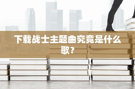 下载战士主题曲究竟是什么歌？